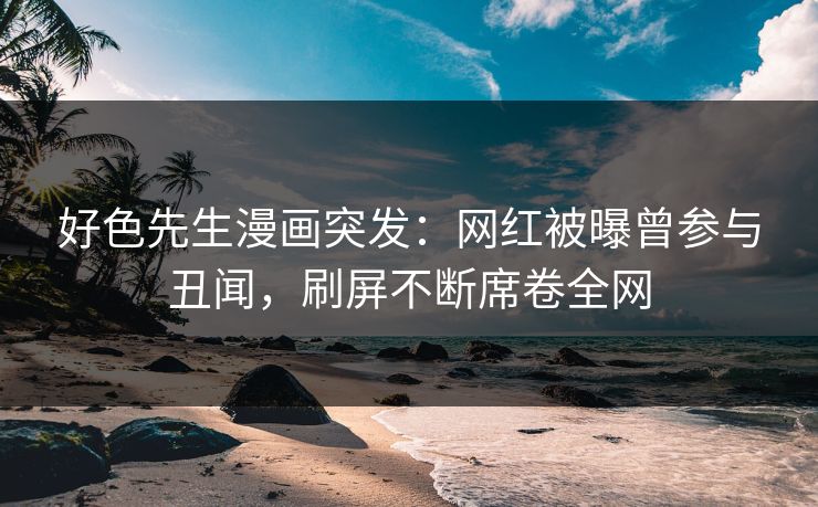 好色先生漫画突发：网红被曝曾参与丑闻，刷屏不断席卷全网