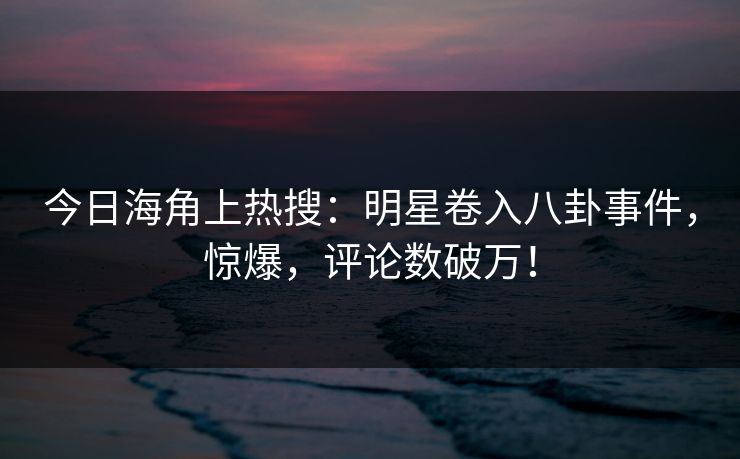 今日海角上热搜：明星卷入八卦事件，惊爆，评论数破万！