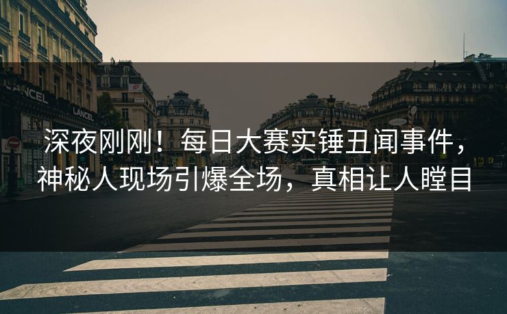 深夜刚刚！每日大赛实锤丑闻事件，神秘人现场引爆全场，真相让人瞠目