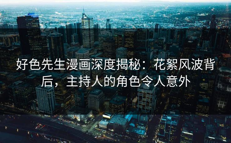 好色先生漫画深度揭秘：花絮风波背后，主持人的角色令人意外