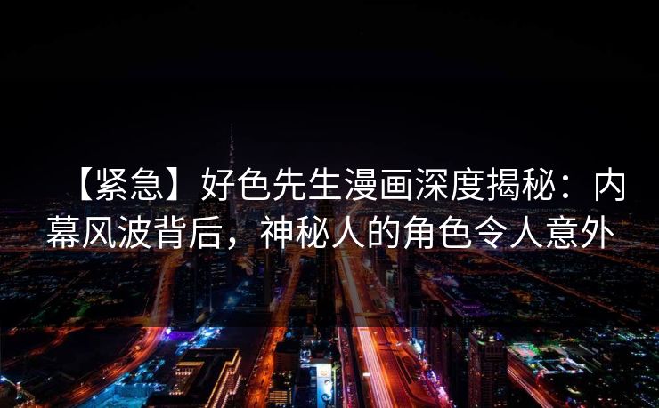 【紧急】好色先生漫画深度揭秘：内幕风波背后，神秘人的角色令人意外