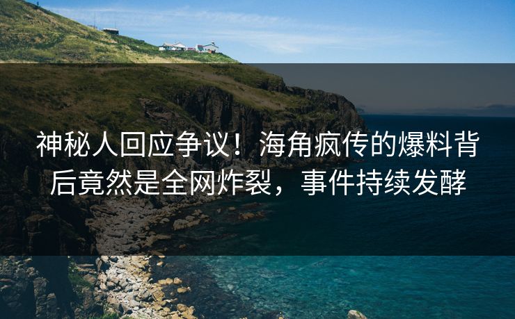 神秘人回应争议！海角疯传的爆料背后竟然是全网炸裂，事件持续发酵