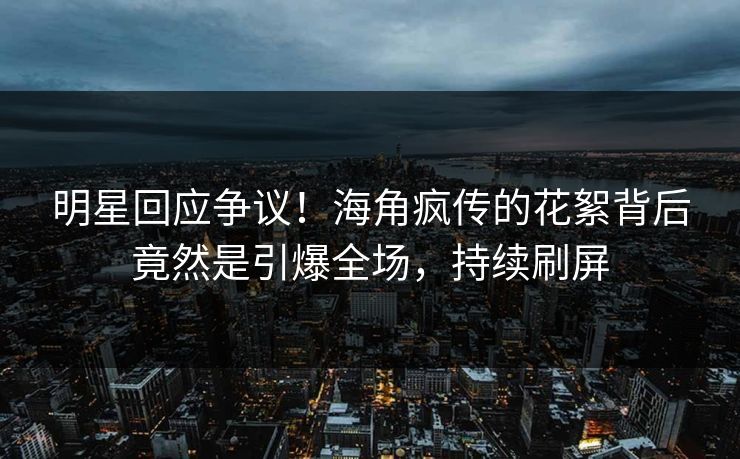 明星回应争议！海角疯传的花絮背后竟然是引爆全场，持续刷屏