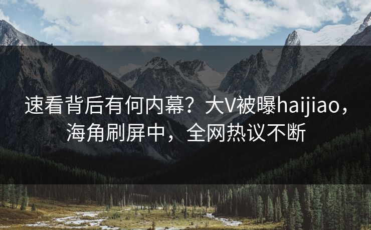 速看背后有何内幕？大V被曝haijiao，海角刷屏中，全网热议不断