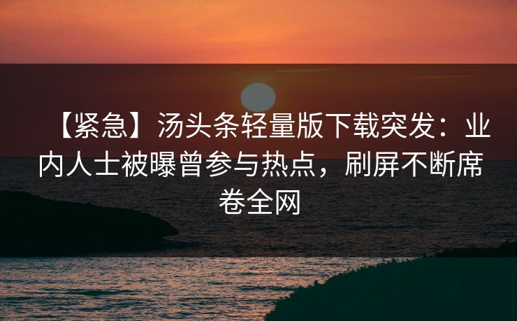 【紧急】汤头条轻量版下载突发：业内人士被曝曾参与热点，刷屏不断席卷全网