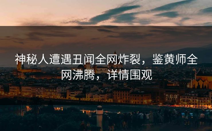 神秘人遭遇丑闻全网炸裂，鉴黄师全网沸腾，详情围观
