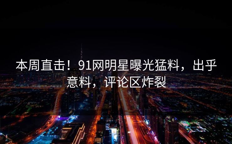 本周直击！91网明星曝光猛料，出乎意料，评论区炸裂