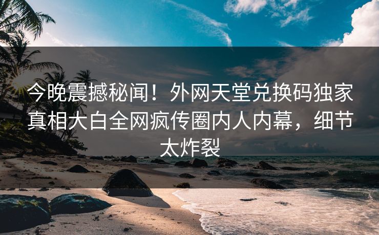 今晚震撼秘闻！外网天堂兑换码独家真相大白全网疯传圈内人内幕，细节太炸裂