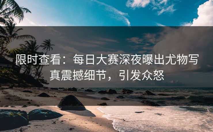限时查看：每日大赛深夜曝出尤物写真震撼细节，引发众怒