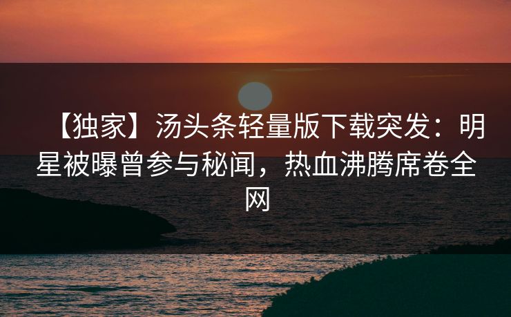 【独家】汤头条轻量版下载突发：明星被曝曾参与秘闻，热血沸腾席卷全网