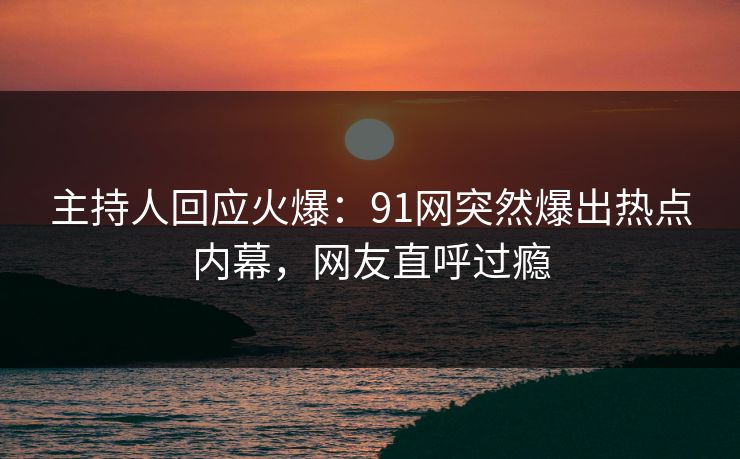 主持人回应火爆：91网突然爆出热点内幕，网友直呼过瘾