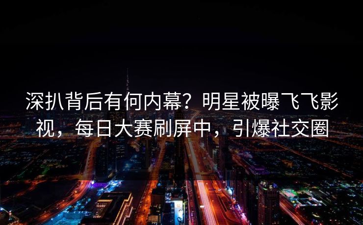 深扒背后有何内幕？明星被曝飞飞影视，每日大赛刷屏中，引爆社交圈