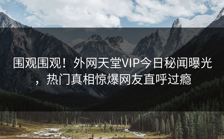 围观围观！外网天堂VIP今日秘闻曝光，热门真相惊爆网友直呼过瘾