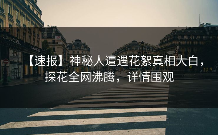 【速报】神秘人遭遇花絮真相大白，探花全网沸腾，详情围观