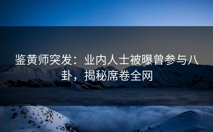 鉴黄师突发：业内人士被曝曾参与八卦，揭秘席卷全网