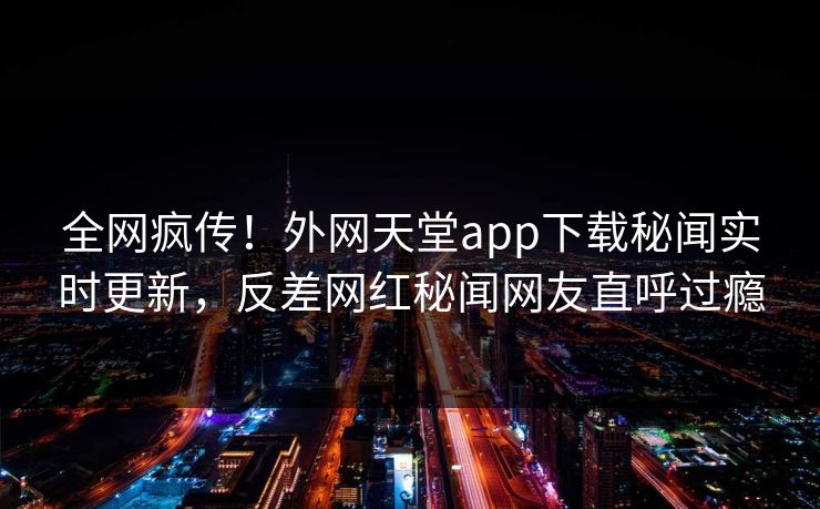 全网疯传！外网天堂app下载秘闻实时更新，反差网红秘闻网友直呼过瘾
