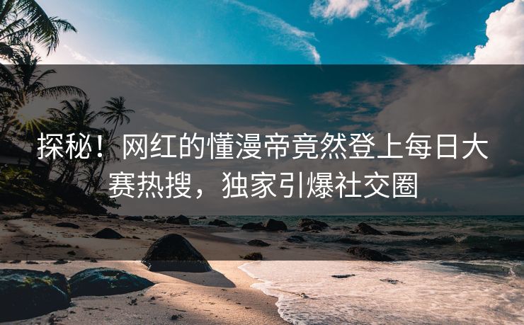 探秘！网红的懂漫帝竟然登上每日大赛热搜，独家引爆社交圈