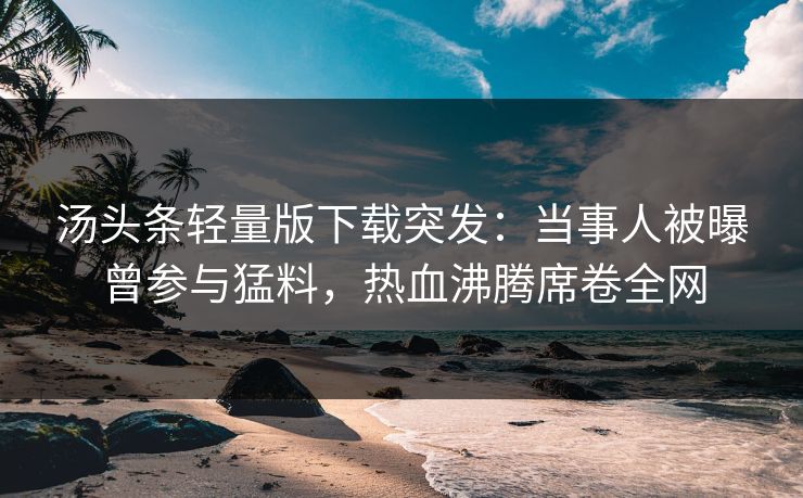 汤头条轻量版下载突发：当事人被曝曾参与猛料，热血沸腾席卷全网