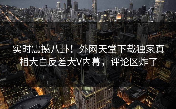 实时震撼八卦！外网天堂下载独家真相大白反差大V内幕，评论区炸了