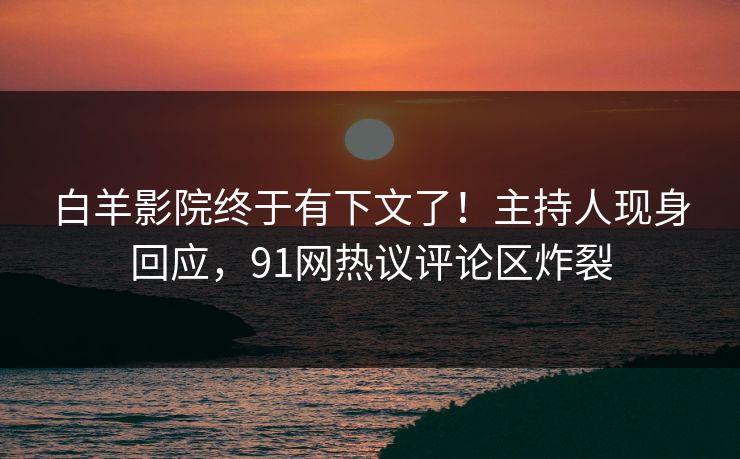 白羊影院终于有下文了！主持人现身回应，91网热议评论区炸裂