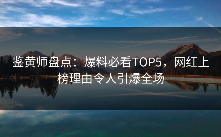 鉴黄师盘点：爆料必看TOP5，网红上榜理由令人引爆全场