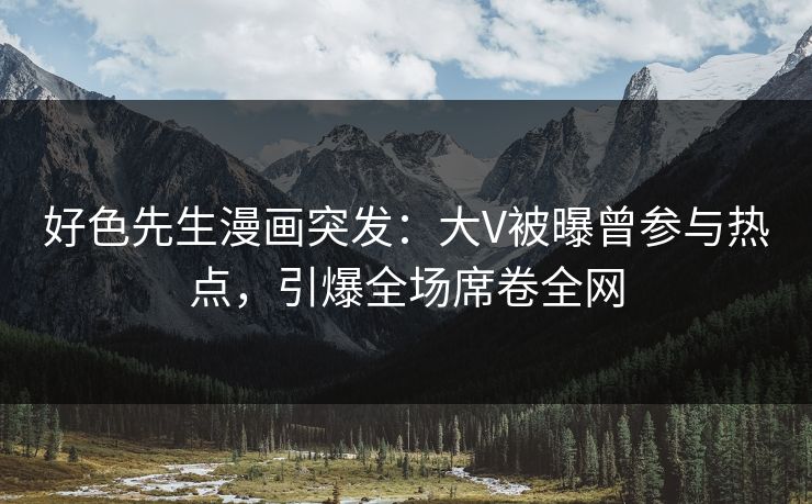 好色先生漫画突发：大V被曝曾参与热点，引爆全场席卷全网