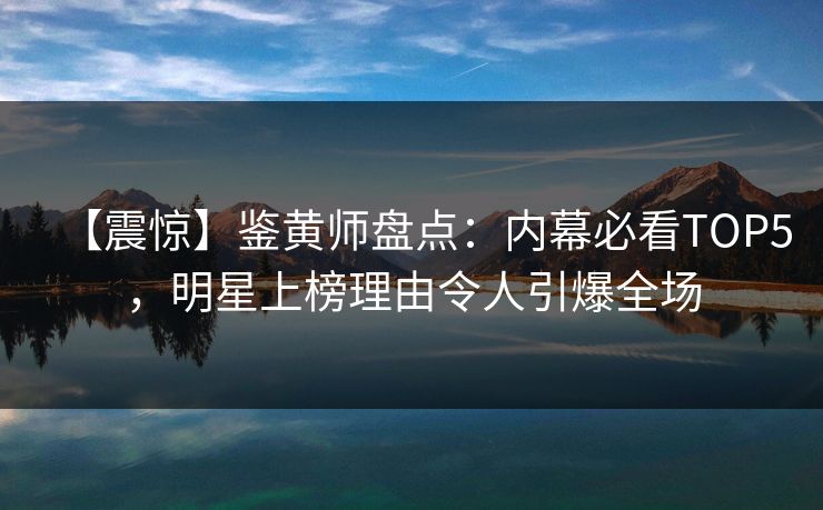 【震惊】鉴黄师盘点：内幕必看TOP5，明星上榜理由令人引爆全场