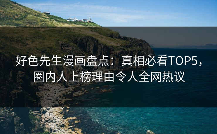 好色先生漫画盘点：真相必看TOP5，圈内人上榜理由令人全网热议