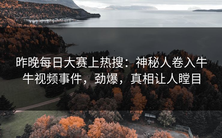 昨晚每日大赛上热搜：神秘人卷入牛牛视频事件，劲爆，真相让人瞠目