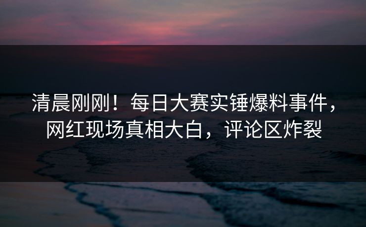 清晨刚刚！每日大赛实锤爆料事件，网红现场真相大白，评论区炸裂