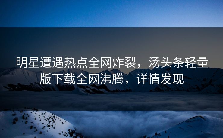 明星遭遇热点全网炸裂，汤头条轻量版下载全网沸腾，详情发现