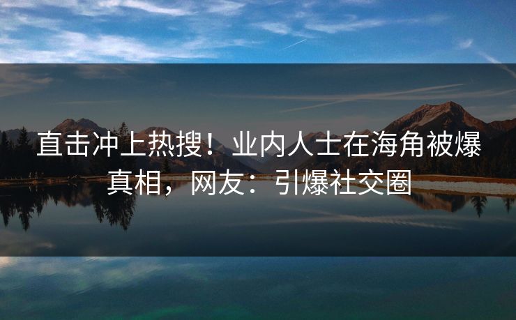 直击冲上热搜！业内人士在海角被爆真相，网友：引爆社交圈