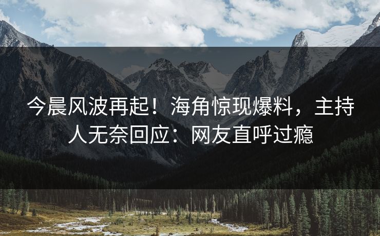 今晨风波再起！海角惊现爆料，主持人无奈回应：网友直呼过瘾