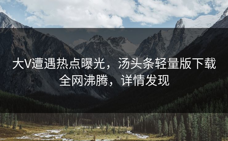 大V遭遇热点曝光，汤头条轻量版下载全网沸腾，详情发现