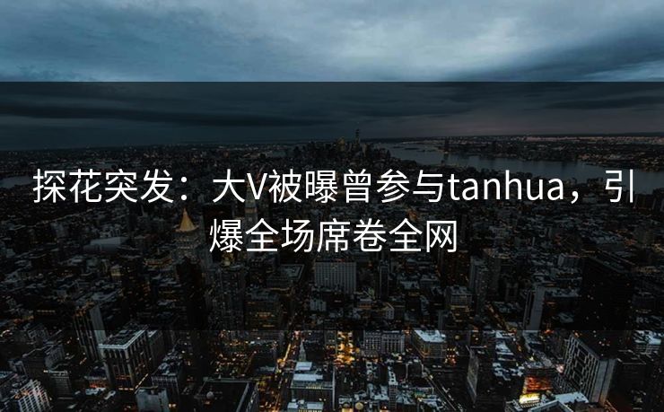 探花突发：大V被曝曾参与tanhua，引爆全场席卷全网