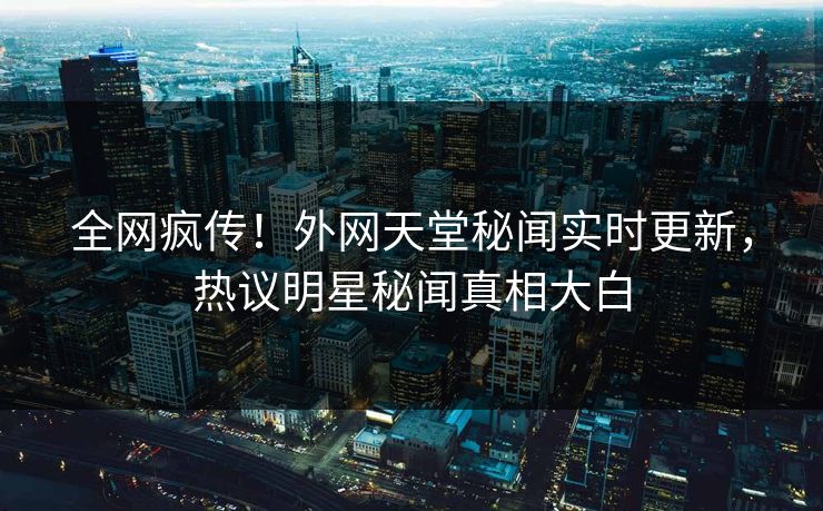 全网疯传！外网天堂秘闻实时更新，热议明星秘闻真相大白