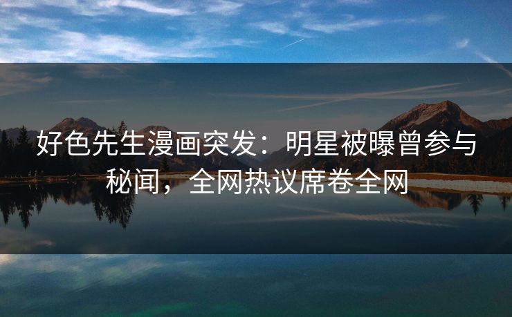 好色先生漫画突发：明星被曝曾参与秘闻，全网热议席卷全网