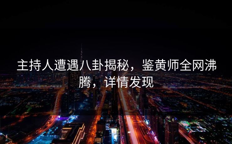 主持人遭遇八卦揭秘，鉴黄师全网沸腾，详情发现