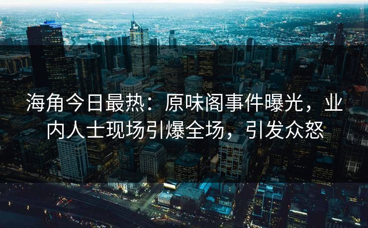 海角今日最热：原味阁事件曝光，业内人士现场引爆全场，引发众怒