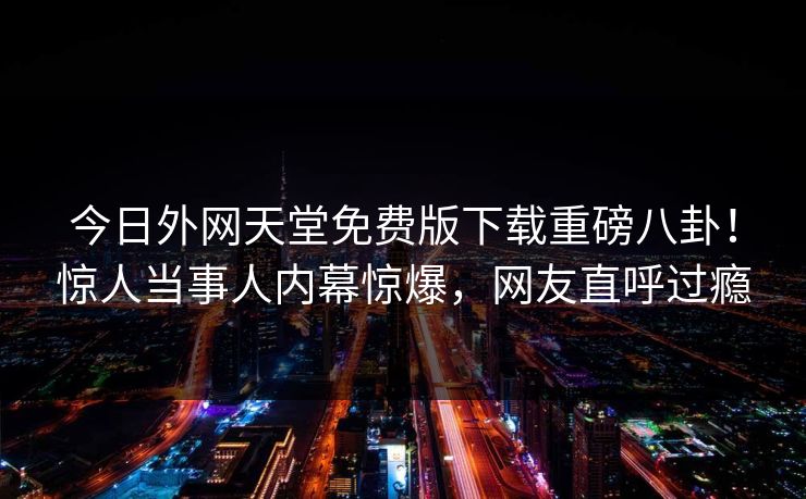 今日外网天堂免费版下载重磅八卦！惊人当事人内幕惊爆，网友直呼过瘾