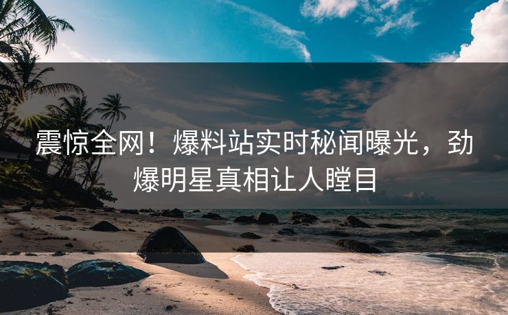 震惊全网！爆料站实时秘闻曝光，劲爆明星真相让人瞠目