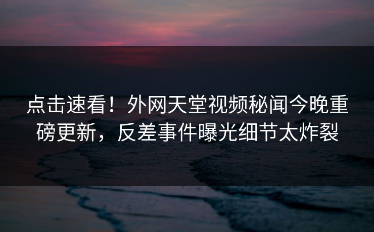 点击速看！外网天堂视频秘闻今晚重磅更新，反差事件曝光细节太炸裂