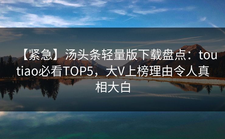 【紧急】汤头条轻量版下载盘点：toutiao必看TOP5，大V上榜理由令人真相大白