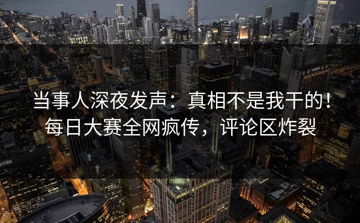 当事人深夜发声：真相不是我干的！每日大赛全网疯传，评论区炸裂