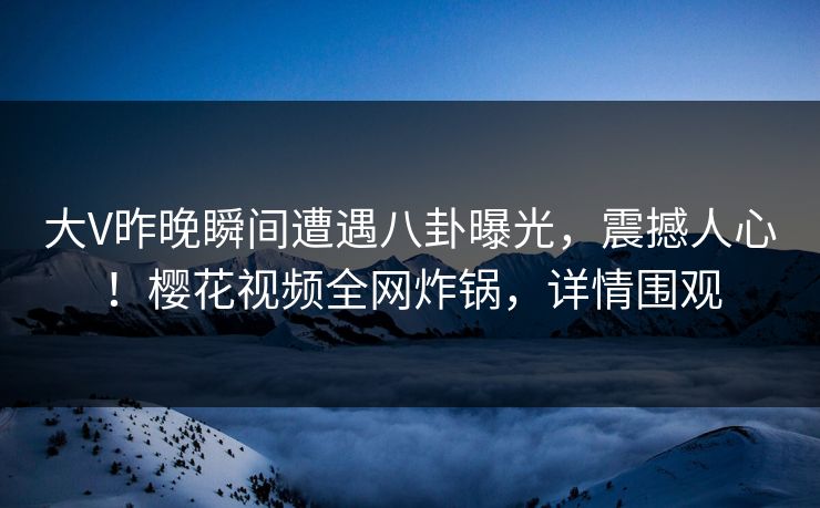 大V昨晚瞬间遭遇八卦曝光，震撼人心！樱花视频全网炸锅，详情围观