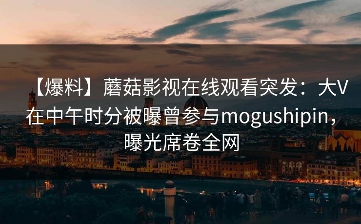 【爆料】蘑菇影视在线观看突发：大V在中午时分被曝曾参与mogushipin，曝光席卷全网