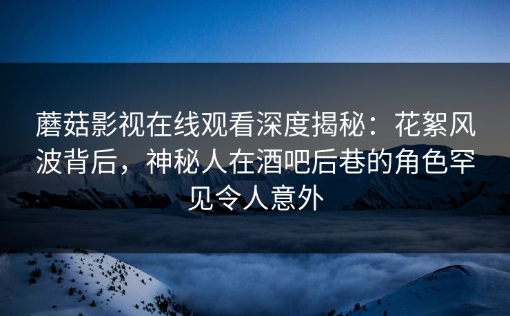 蘑菇影视在线观看深度揭秘：花絮风波背后，神秘人在酒吧后巷的角色罕见令人意外