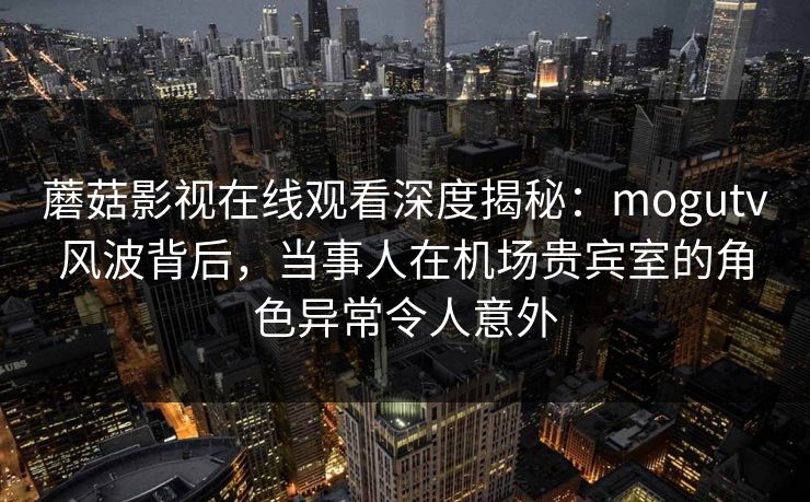 蘑菇影视在线观看深度揭秘：mogutv风波背后，当事人在机场贵宾室的角色异常令人意外