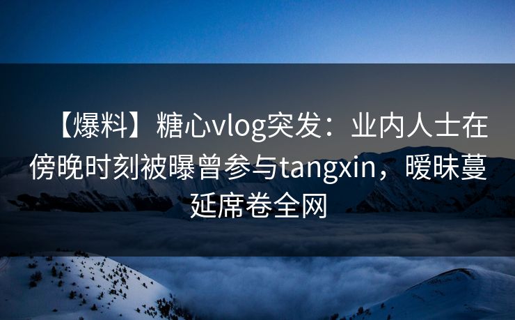 【爆料】糖心vlog突发：业内人士在傍晚时刻被曝曾参与tangxin，暧昧蔓延席卷全网