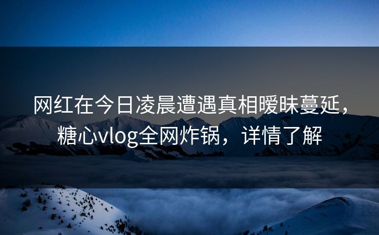 网红在今日凌晨遭遇真相暧昧蔓延，糖心vlog全网炸锅，详情了解